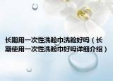 长期用一次性洗脸巾洗脸好吗（长期使用一次性洗脸巾好吗详细介绍）
