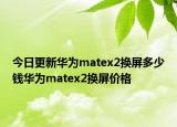 今日更新华为matex2换屏多少钱华为matex2换屏价格