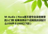 M-Audio（Nova是不是专业录音麦里的入门级 如果选择这个话筒我应该配什么USB声卡1000以下的）