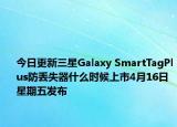 今日更新三星Galaxy SmartTagPlus防丢失器什么时候上市4月16日星期五发布