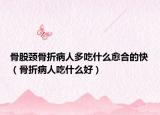 骨股颈骨折病人多吃什么愈合的快（骨折病人吃什么好）