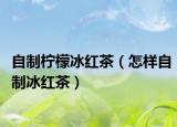 自制柠檬冰红茶（怎样自制冰红茶）