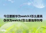 今日更新华为watch3怎么查真伪华为watch2怎么查询序列号