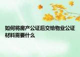 如何将房产公证后交给物业公证材料需要什么