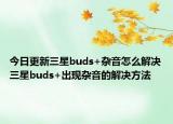 今日更新三星buds+杂音怎么解决三星buds+出现杂音的解决方法