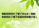 阿胶糕时间久了硬了怎么办（阿胶糕时间长了硬了还能吃吗详细介绍）