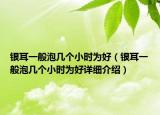 银耳一般泡几个小时为好（银耳一般泡几个小时为好详细介绍）
