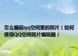 怎么编辑qq空间里的照片（如何使用QQ空间照片编辑器）