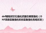 dnf精炼时空石强化武器在哪里强化（DNF高级装备强化机和装备强化有啥区别）