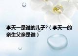 李天一是谁的儿子?（李天一的亲生父亲是谁）