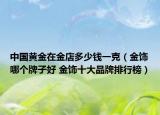 中国黄金在金店多少钱一克（金饰哪个牌子好 金饰十大品牌排行榜）
