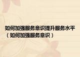 如何加强服务意识提升服务水平（如何加强服务意识）
