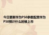 今日更新华为P50参数配置华为P50预计什么时候上市
