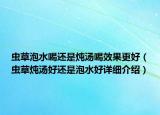 虫草泡水喝还是炖汤喝效果更好（虫草炖汤好还是泡水好详细介绍）