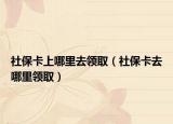 社保卡上哪里去领取（社保卡去哪里领取）