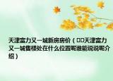 天津富力又一城新房房价（﻿﻿天津富力又一城售楼处在什么位置呢谁能说说呢介绍）