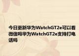 今日更新华为WatchGT2e可以看微信吗华为WatchGT2e支持打电话吗