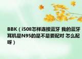 BBK（i508怎样连接蓝牙 我的蓝牙耳机是N95的是不是要配对 怎么配呀）
