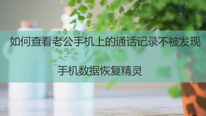 如何查看老公手机上的通话记录不被发现？赶紧进来看看吧