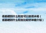香肠晒到什么程度可以放进冰箱（香肠晒到什么程度比较好详细介绍）