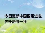 今日更新中国国足进世界杯是哪一年