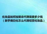 化妆品如何加盟总代理需要多少钱（新手做日化怎么代理经营化妆品）