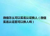 微信怎么可以实名认证换人（微信实名认证后可以换人吗）