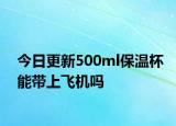 今日更新500ml保温杯能带上飞机吗