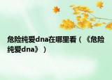 危险纯爱dna在哪里看（《危险纯爱dna》）