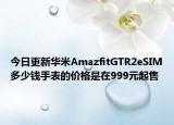 今日更新华米AmazfitGTR2eSIM多少钱手表的价格是在999元起售