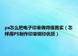 ps怎么把电子印章做得很真实（怎样用PS制作印章钢印优质）