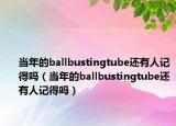 当年的ballbustingtube还有人记得吗（当年的ballbustingtube还有人记得吗）