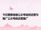今日更新微信公众号如何运营与推广公众号的运营推广