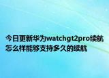 今日更新华为watchgt2pro续航怎么样能够支持多久的续航