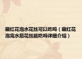 藏红花泡水花丝可以吃吗（藏红花泡完水后花丝能吃吗详细介绍）