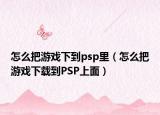 怎么把游戏下到psp里（怎么把游戏下载到PSP上面）