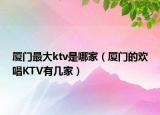 厦门最大ktv是哪家（厦门的欢唱KTV有几家）