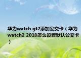 华为watch gt2添加公交卡（华为watch2 2018怎么设置默认公交卡）