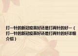 打一针的新冠疫苗好还是打两针的好一（打一针的新冠疫苗好还是打两针的好详细介绍）