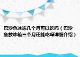 巴沙鱼冰冻几个月可以吃吗（巴沙鱼放冰箱三个月还能吃吗详细介绍）