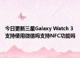 今日更新三星Galaxy Watch 3支持使用微信吗支持NFC功能吗