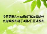 今日更新AmazfitGTR2eSIM什么时候发布将于4月2日正式发布
