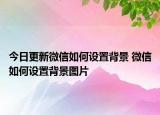 今日更新微信如何设置背景 微信如何设置背景图片