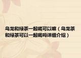 乌龙和绿茶一起喝可以嘛（乌龙茶和绿茶可以一起喝吗详细介绍）