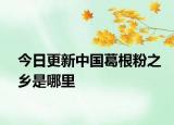 今日更新中国葛根粉之乡是哪里