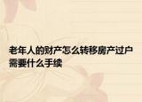 老年人的财产怎么转移房产过户需要什么手续