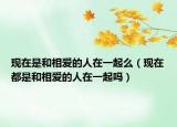 现在是和相爱的人在一起么（现在都是和相爱的人在一起吗）