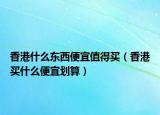 香港什么东西便宜值得买（香港买什么便宜划算）