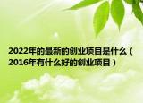 2022年的最新的创业项目是什么（2016年有什么好的创业项目）