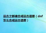 远古之断魂合成远古遗愿（dnf怎么合成远古遗愿）